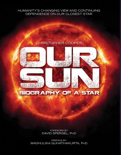 Our Sun : biography of a star / Christopher Cooper ; foreword by David Spergel, PhD, chair, Department of Astrophysical Sciences, Princeton University ; preface by Madhulika Guhathurta, PhD, lead scientist, Living with a star program, NASA.