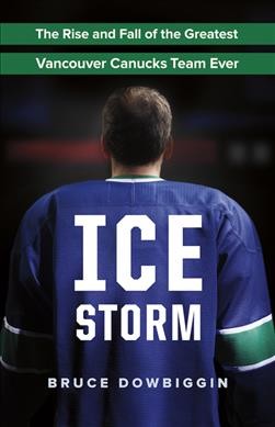 Ice storm : the rise and fall of the greatest Vancouver Canucks team ever / Bruce Dowbiggin.