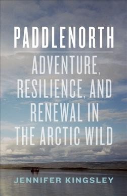 Paddlenorth : adventure, resilience, and renewal in the Arctic wild / Jennifer Kingsley.
