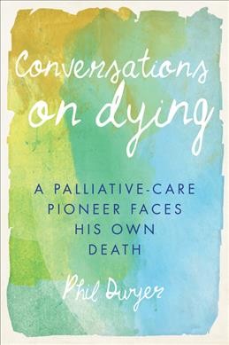 Conversations on dying : a palliative-care pioneer faces his own death / Phil Dwyer.