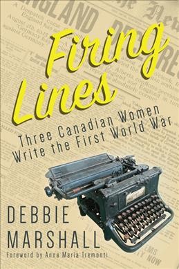 Firing lines : three Canadian women write the First World War / Debbie Marshall ; foreword by Anna Maria Tremonti.