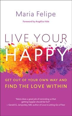Live your happy : get out of your own way and find the love within / Maria Felipe ; foreword by Angélica Vale.