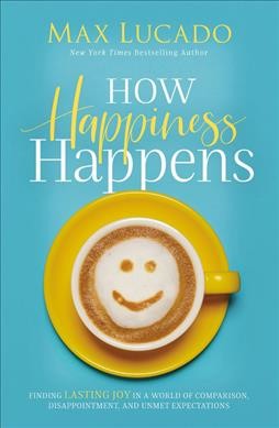 How happiness happens : finding lasting joy in world of comparison, disappointment, and unmet expectations / Max Lucado.