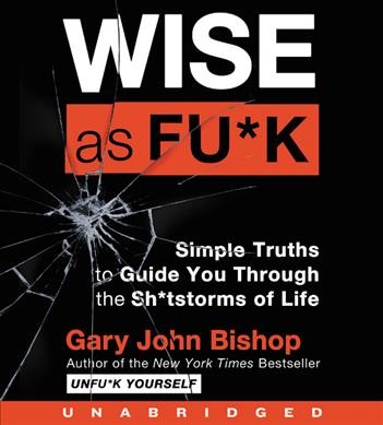 Wise as fu*k : simple truths to guide you through the sh*tstorms of life / by Gary John Bishop.