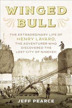 Winged bull : the extraordinary life of Henry Layard, the adventurer who discovered the lost city of Nineveh / Jeff Pearce.