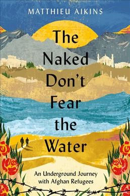 The naked don't fear the water : an underground journey with Afghan refugees / Matthieu Aikins.