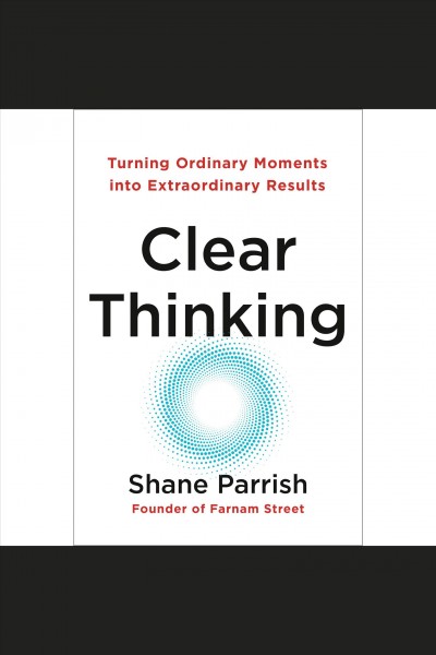 Clear thinking : turning ordinary moments into extraordinary results / Shane Parrish.