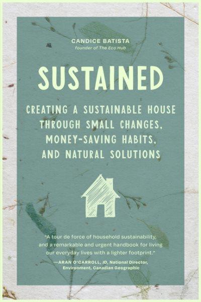 Sustained : creating a sustainable house through small changes, money-saving habits, and natural solutions / Candice Batista.